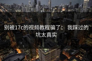 别被17c的视频教程骗了： 我踩过的坑太真实