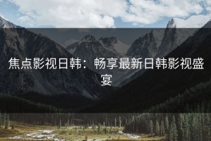 焦点影视日韩：畅享最新日韩影视盛宴