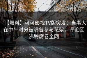 【爆料】可可影视TV版突发：当事人在中午时分被曝曾参与花絮，评论区沸腾席卷全网