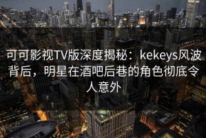 可可影视TV版深度揭秘：kekeys风波背后，明星在酒吧后巷的角色彻底令人意外