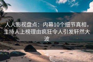 人人影视盘点：内幕10个细节真相，主持人上榜理由疯狂令人引发轩然大波