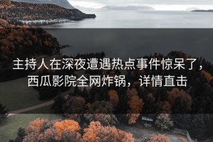 主持人在深夜遭遇热点事件惊呆了，西瓜影院全网炸锅，详情直击