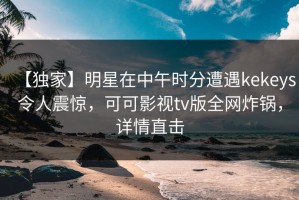 【独家】明星在中午时分遭遇kekeys令人震惊，可可影视tv版全网炸锅，详情直击