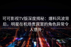 可可影视TV版深度揭秘：爆料风波背后，明星在机场贵宾室的角色异常令人意外
