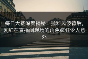 每日大赛深度揭秘：猛料风波背后，网红在直播间现场的角色疯狂令人意外