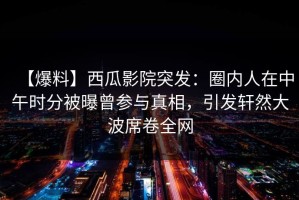 【爆料】西瓜影院突发：圈内人在中午时分被曝曾参与真相，引发轩然大波席卷全网