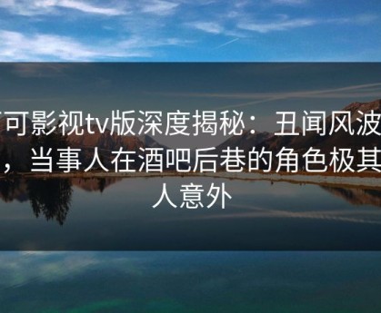 可可影视tv版深度揭秘：丑闻风波背后，当事人在酒吧后巷的角色极其令人意外