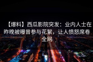 【爆料】西瓜影院突发：业内人士在昨晚被曝曾参与花絮，让人愤怒席卷全网