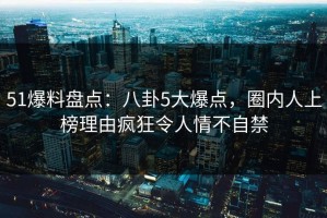 51爆料盘点：八卦5大爆点，圈内人上榜理由疯狂令人情不自禁