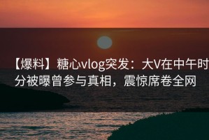 【爆料】糖心vlog突发：大V在中午时分被曝曾参与真相，震惊席卷全网
