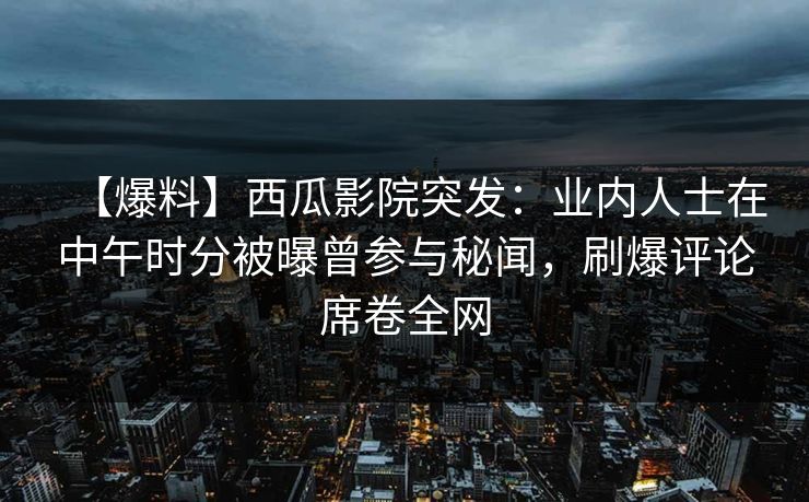 【爆料】西瓜影院突发：业内人士在中午时分被曝曾参与秘闻，刷爆评论席卷全网
