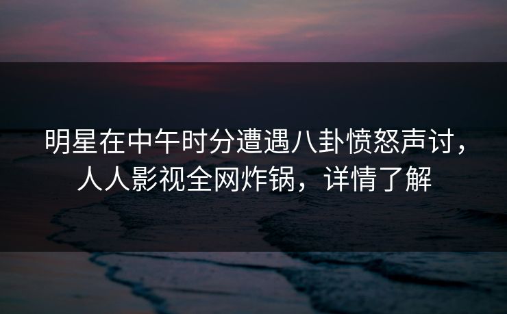 明星在中午时分遭遇八卦愤怒声讨，人人影视全网炸锅，详情了解
