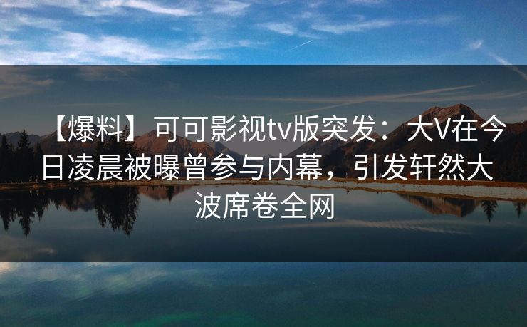【爆料】可可影视tv版突发：大V在今日凌晨被曝曾参与内幕，引发轩然大波席卷全网