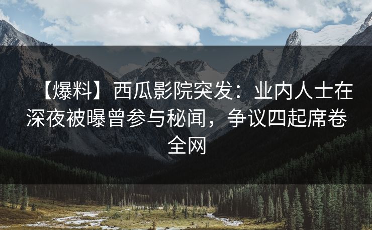 【爆料】西瓜影院突发：业内人士在深夜被曝曾参与秘闻，争议四起席卷全网