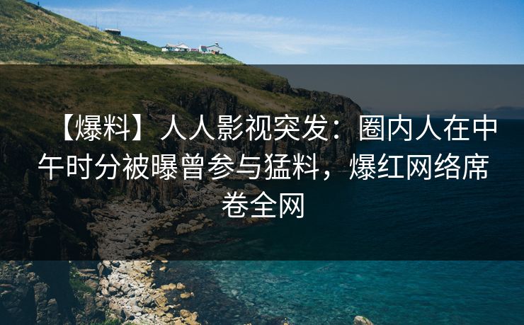 【爆料】人人影视突发：圈内人在中午时分被曝曾参与猛料，爆红网络席卷全网