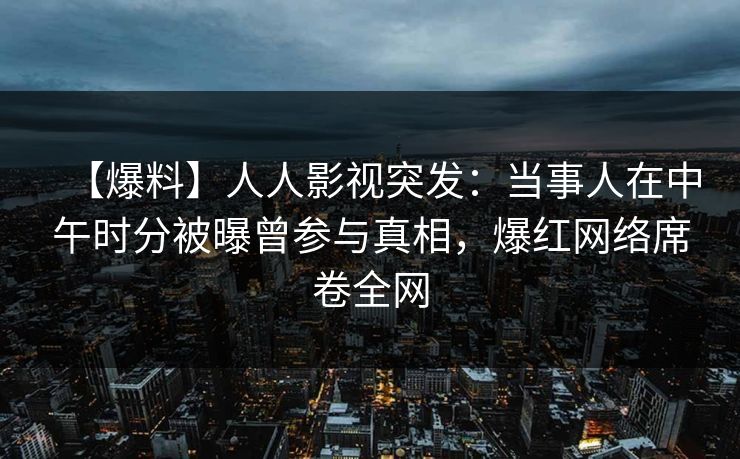 【爆料】人人影视突发：当事人在中午时分被曝曾参与真相，爆红网络席卷全网
