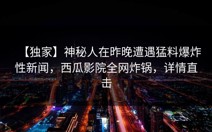 【独家】神秘人在昨晚遭遇猛料爆炸性新闻,西瓜影院全网炸锅,详情直击 【独家】神秘人在昨晚遭遇猛料爆炸性新闻,西瓜影院全网炸锅,详情直击