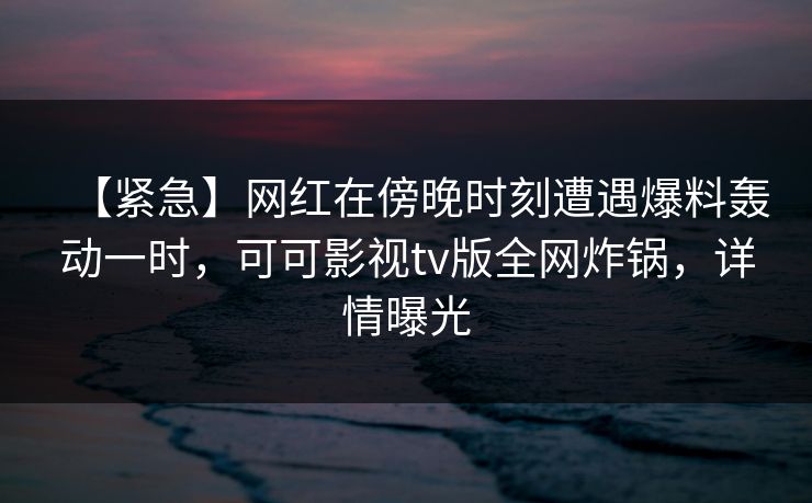【紧急】网红在傍晚时刻遭遇爆料轰动一时，可可影视tv版全网炸锅，详情曝光