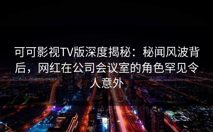 可可影视TV版深度揭秘：秘闻风波背后，网红在公司会议室的角色罕见令人意外