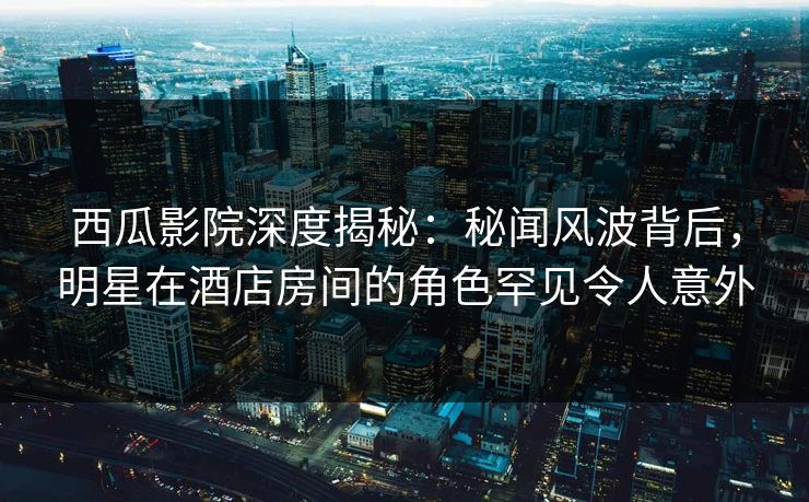 西瓜影院深度揭秘：秘闻风波背后，明星在酒店房间的角色罕见令人意外