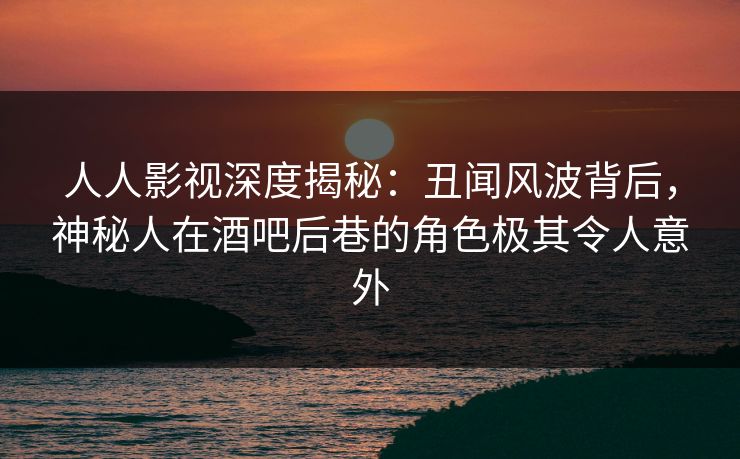 人人影视深度揭秘：丑闻风波背后，神秘人在酒吧后巷的角色极其令人意外