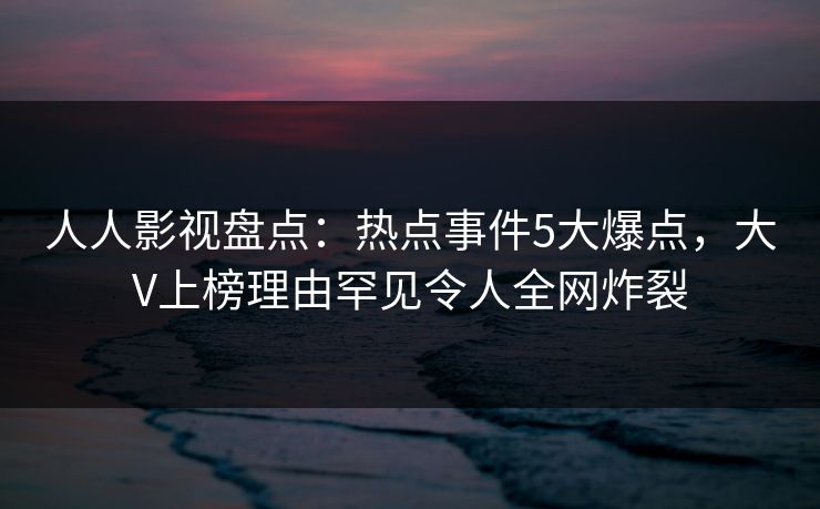 人人影视盘点：热点事件5大爆点，大V上榜理由罕见令人全网炸裂