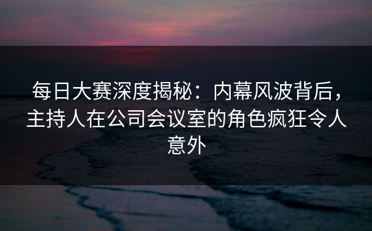 每日大赛深度揭秘：内幕风波背后，主持人在公司会议室的角色疯狂令人意外