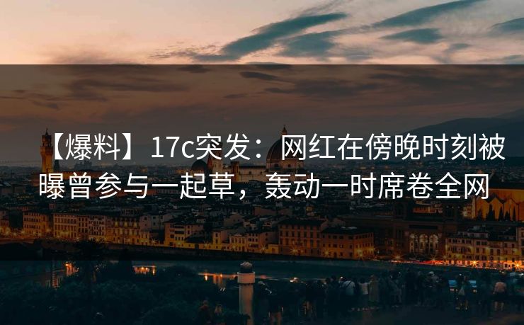 【爆料】17c突发:网红在傍晚时刻被曝曾参与一起草,轰动一时席卷全网 【爆料】17c突发:网红在傍晚时刻被曝曾参与一起草,轰动一时席卷全网