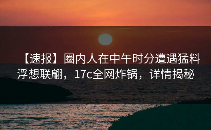 【速报】圈内人在中午时分遭遇猛料浮想联翩，17c全网炸锅，详情揭秘