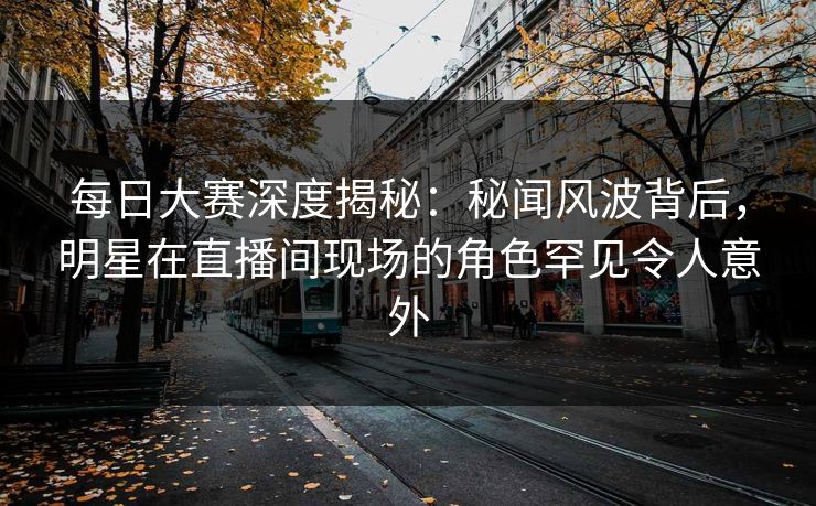 每日大赛深度揭秘:秘闻风波背后,明星在直播间现场的角色罕见令人意外 每日大赛深度揭秘:秘闻风波背后,明星在直播间现场的角色罕见令人意外