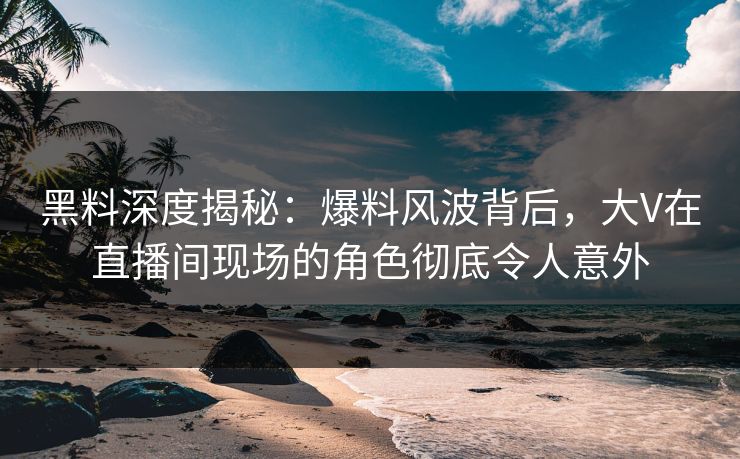 黑料深度揭秘:爆料风波背后,大V在直播间现场的角色彻底令人意外 黑料深度揭秘:爆料风波背后,大V在直播间现场的角色彻底令人意外