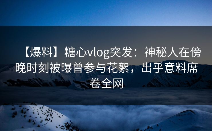 【爆料】糖心vlog突发：神秘人在傍晚时刻被曝曾参与花絮，出乎意料席卷全网