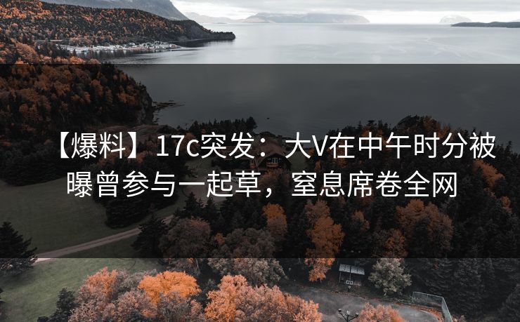 【爆料】17c突发：大V在中午时分被曝曾参与一起草，窒息席卷全网