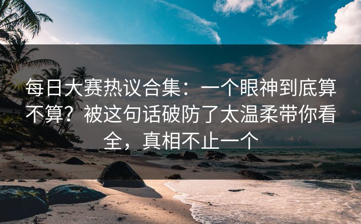 每日大赛热议合集：一个眼神到底算不算？被这句话破防了太温柔带你看全，真相不止一个