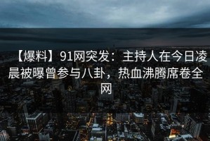 【爆料】91网突发：主持人在今日凌晨被曝曾参与八卦，热血沸腾席卷全网