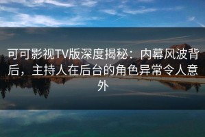 可可影视TV版深度揭秘：内幕风波背后，主持人在后台的角色异常令人意外