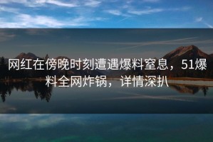 网红在傍晚时刻遭遇爆料窒息，51爆料全网炸锅，详情深扒