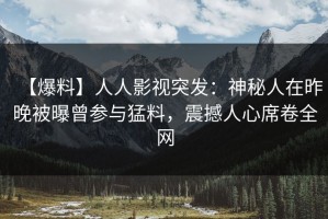 【爆料】人人影视突发：神秘人在昨晚被曝曾参与猛料，震撼人心席卷全网