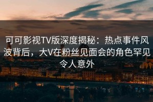 可可影视TV版深度揭秘：热点事件风波背后，大V在粉丝见面会的角色罕见令人意外