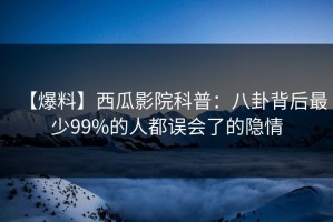 【爆料】西瓜影院科普：八卦背后最少99%的人都误会了的隐情