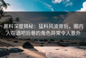 黑料深度揭秘：猛料风波背后，圈内人在酒吧后巷的角色异常令人意外