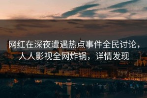 网红在深夜遭遇热点事件全民讨论，人人影视全网炸锅，详情发现