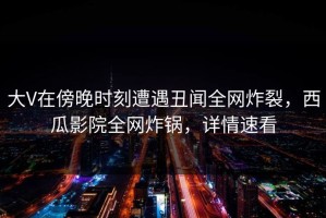 大V在傍晚时刻遭遇丑闻全网炸裂，西瓜影院全网炸锅，详情速看