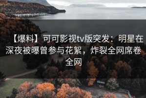 【爆料】可可影视tv版突发：明星在深夜被曝曾参与花絮，炸裂全网席卷全网