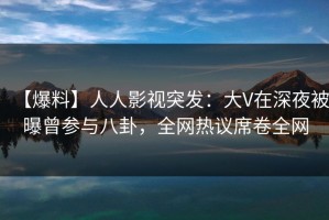 【爆料】人人影视突发：大V在深夜被曝曾参与八卦，全网热议席卷全网