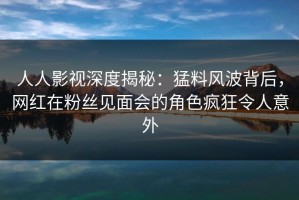 人人影视深度揭秘：猛料风波背后，网红在粉丝见面会的角色疯狂令人意外