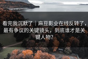 看完我沉默了｜麻豆影业在线反转了，最有争议的关键镜头，到底谁才是关键人物？