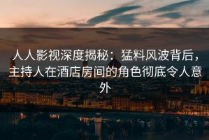 人人影视深度揭秘：猛料风波背后，主持人在酒店房间的角色彻底令人意外