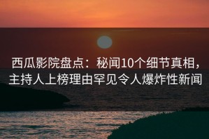 西瓜影院盘点：秘闻10个细节真相，主持人上榜理由罕见令人爆炸性新闻