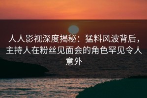 人人影视深度揭秘：猛料风波背后，主持人在粉丝见面会的角色罕见令人意外